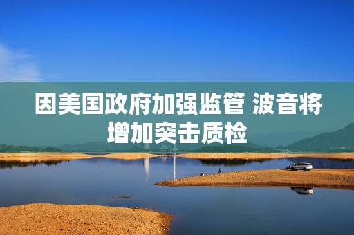 因美国政府加强监管 波音将增加突击质检