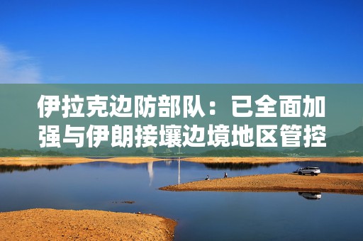 伊拉克边防部队：已全面加强与伊朗接壤边境地区管控