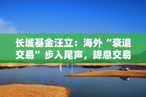 长城基金汪立：海外“衰退交易”步入尾声，降息交易或将主导  第1张