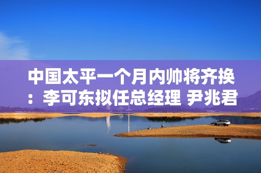 中国太平一个月内帅将齐换：李可东拟任总经理 尹兆君接任董事长