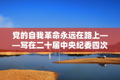 党的自我革命永远在路上——写在二十届中央纪委四次全会召开之际