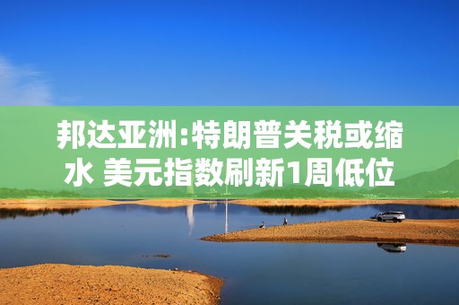 邦达亚洲:特朗普关税或缩水 美元指数刷新1周低位