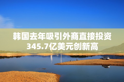 韩国去年吸引外商直接投资345.7亿美元创新高