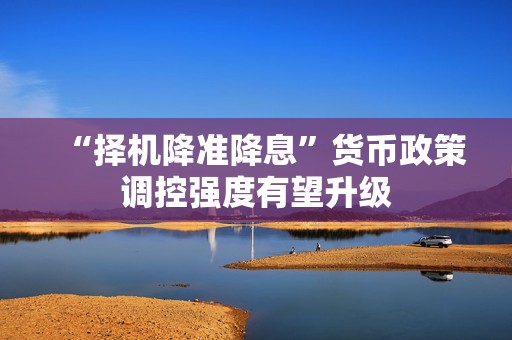 “择机降准降息”货币政策调控强度有望升级  第1张