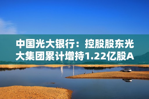 中国光大银行：控股股东光大集团累计增持1.22亿股A股股份  第1张
