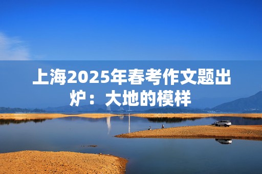 上海2025年春考作文题出炉：大地的模样