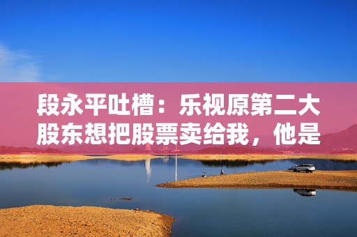 段永平吐槽：乐视原第二大股东想把股票卖给我，他是个坏人