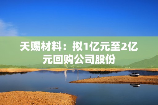 天赐材料：拟1亿元至2亿元回购公司股份  第1张