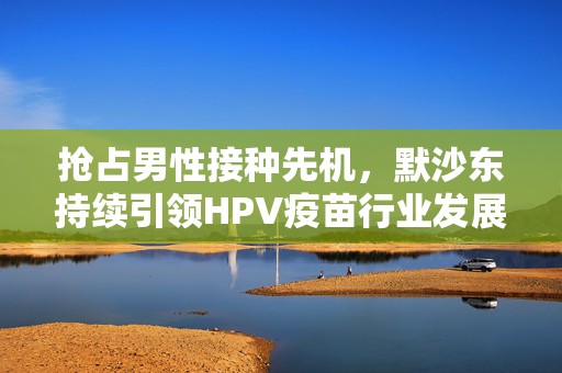 抢占男性接种先机，默沙东持续引领HPV疫苗行业发展  第1张