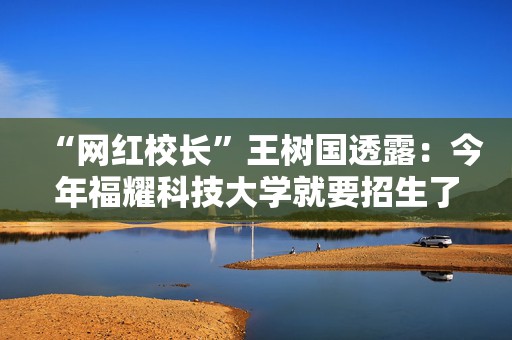 “网红校长”王树国透露：今年福耀科技大学就要招生了，建校对标斯坦福大学，“天下没有不可能之事”  第1张