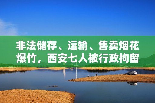 非法储存、运输、售卖烟花爆竹，西安七人被行政拘留  第1张