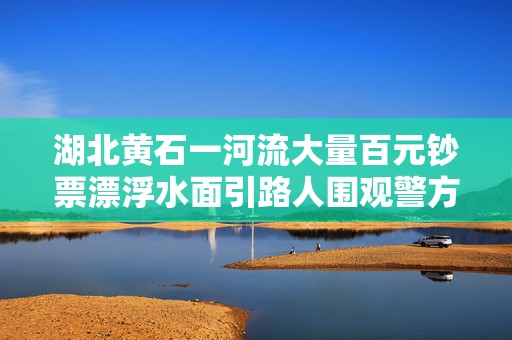湖北黄石一河流大量百元钞票漂浮水面引路人围观警方到场处置  第1张