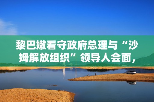 黎巴嫩看守政府总理与“沙姆解放组织”领导人会面，讨论叙利亚局势  第1张