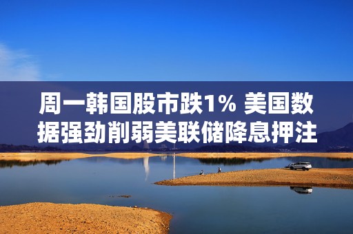 周一韩国股市跌1% 美国数据强劲削弱美联储降息押注