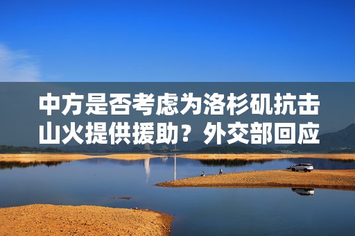 中方是否考虑为洛杉矶抗击山火提供援助？外交部回应  第1张