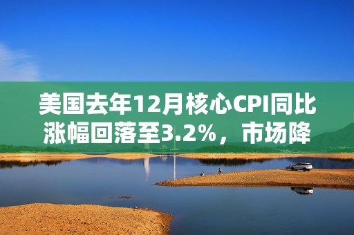 美国去年12月核心CPI同比涨幅回落至3.2%，市场降息预期回升