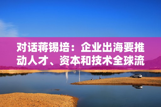 对话蒋锡培：企业出海要推动人才、资本和技术全球流动  第1张