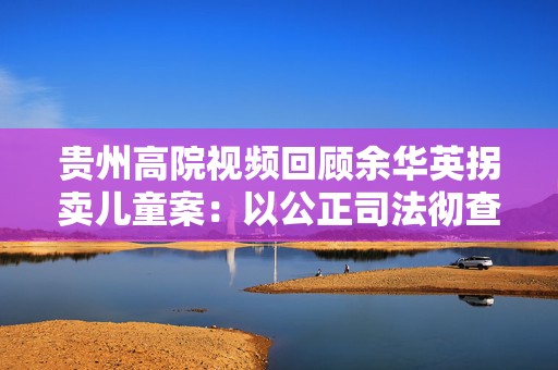 贵州高院视频回顾余华英拐卖儿童案：以公正司法彻查罪恶真相  第1张
