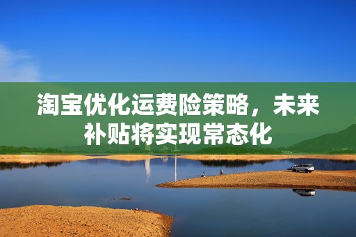 淘宝优化运费险策略，未来补贴将实现常态化  第1张