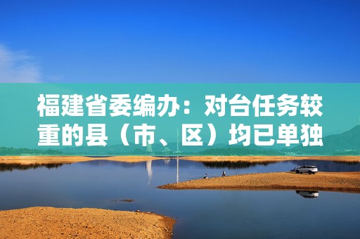 福建省委编办：对台任务较重的县（市、区）均已单独设置台办  第1张