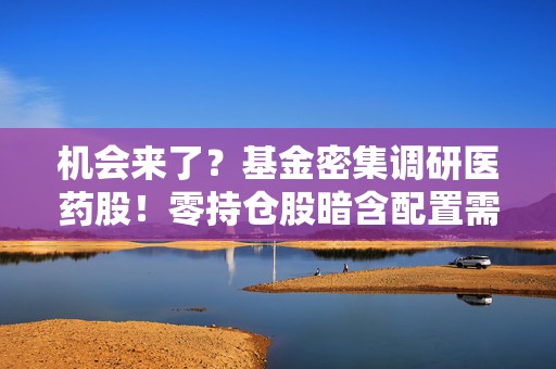 机会来了？基金密集调研医药股！零持仓股暗含配置需求  第1张