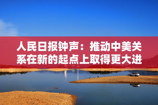 人民日报钟声：推动中美关系在新的起点上取得更大进展  第1张