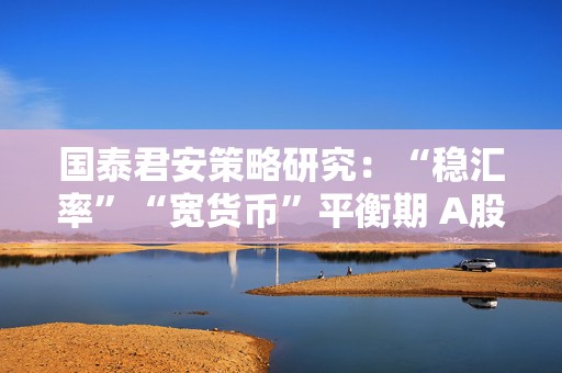 国泰君安策略研究：“稳汇率”“宽货币”平衡期 A股后续反弹空间大  第1张