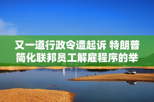 又一道行政令遭起诉 特朗普简化联邦员工解雇程序的举措面临法律挑战  第1张