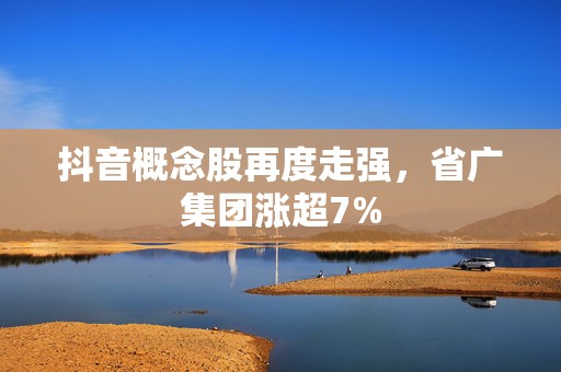 抖音概念股再度走强，省广集团涨超7%  第1张