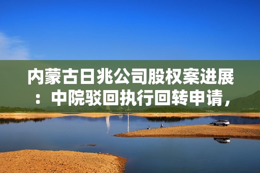 内蒙古日兆公司股权案进展：中院驳回执行回转申请，被高院撤销
