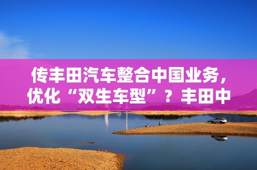 传丰田汽车整合中国业务，优化“双生车型”？丰田中国官方回应来了  第1张