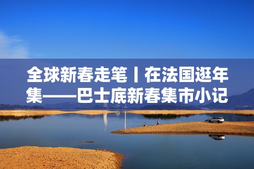 全球新春走笔丨在法国逛年集——巴士底新春集市小记