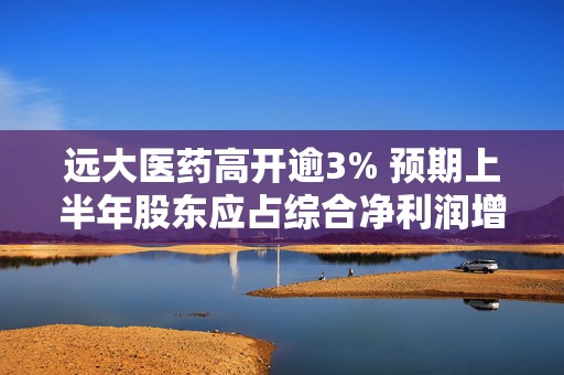 远大医药高开逾3% 预期上半年股东应占综合净利润增超50%  第1张