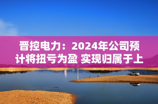 晋控电力：2024年公司预计将扭亏为盈 实现归属于上市公司股东的净利润2700万元至3300万元  第1张