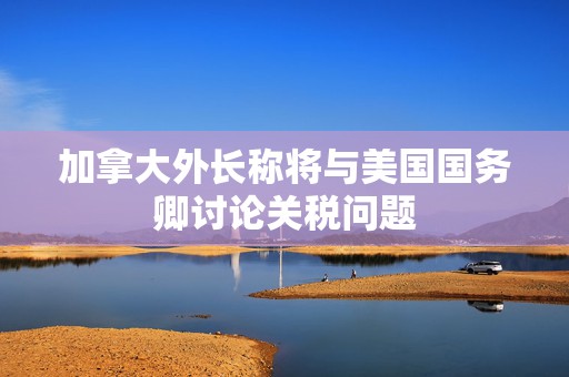 加拿大外长称将与美国国务卿讨论关税问题  第1张