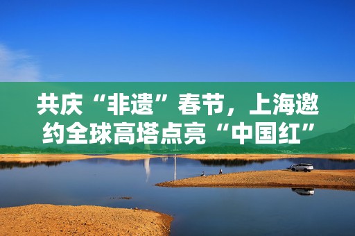 共庆“非遗”春节，上海邀约全球高塔点亮“中国红”
