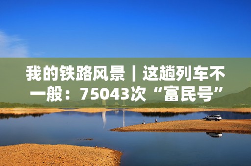 我的铁路风景｜这趟列车不一般：75043次“富民号”70岁的“慢火车”  第1张