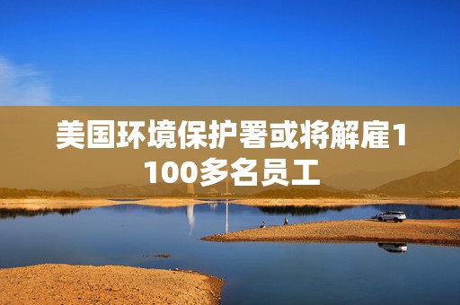 美国环境保护署或将解雇1100多名员工  第1张