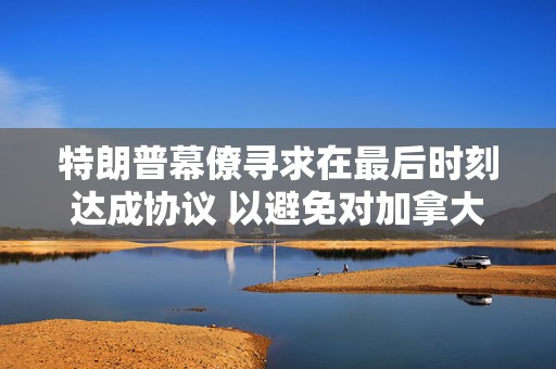 特朗普幕僚寻求在最后时刻达成协议 以避免对加拿大和墨西哥全面征收关税  第1张