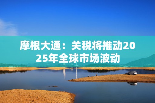 摩根大通：关税将推动2025年全球市场波动  第1张