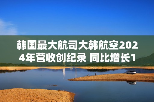 韩国最大航司大韩航空2024年营收创纪录 同比增长10.6%