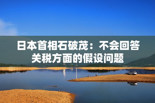 日本首相石破茂：不会回答关税方面的假设问题