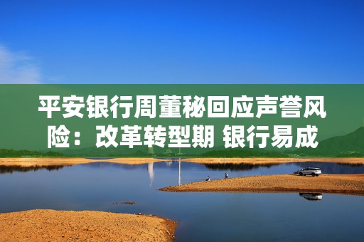 平安银行周董秘回应声誉风险：改革转型期 银行易成为舆论焦点  第1张