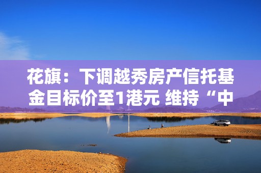 花旗：下调越秀房产信托基金目标价至1港元 维持“中性”评级