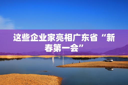 这些企业家亮相广东省“新春第一会”  第1张