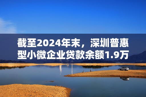 截至2024年末，深圳普惠型小微企业贷款余额1.9万亿元