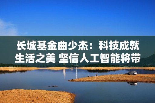 长城基金曲少杰：科技成就生活之美 坚信人工智能将带动新一轮增长  第1张