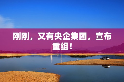 刚刚，又有央企集团，宣布重组！  第1张