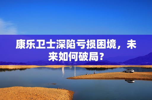 康乐卫士深陷亏损困境，未来如何破局？  第1张