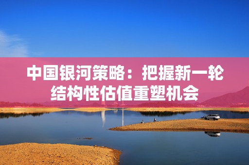 中国银河策略：把握新一轮结构性估值重塑机会  第1张